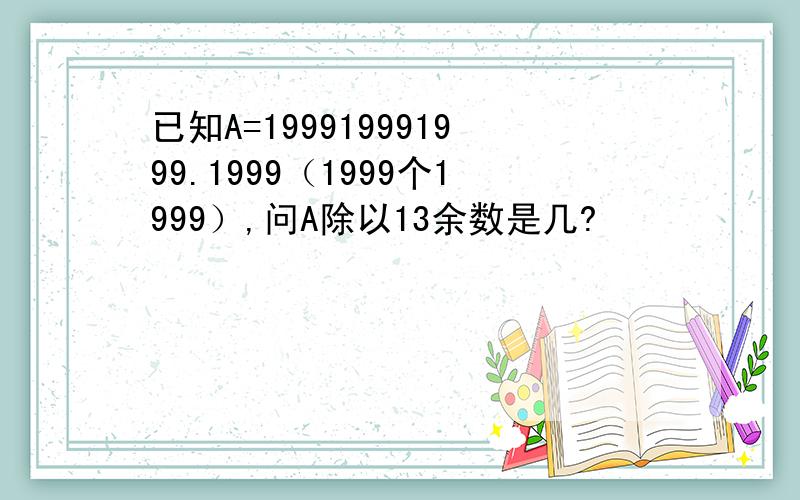 已知A=199919991999.1999（1999个1999）,问A除以13余数是几?