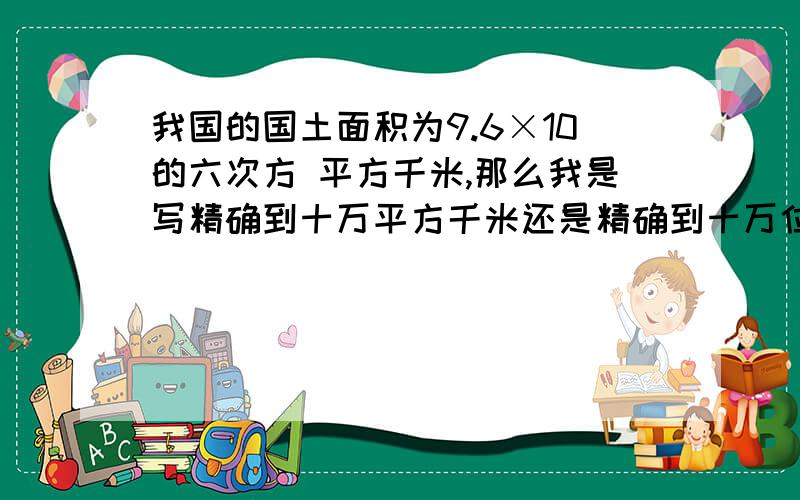 我国的国土面积为9.6×10的六次方 平方千米,那么我是写精确到十万平方千米还是精确到十万位?