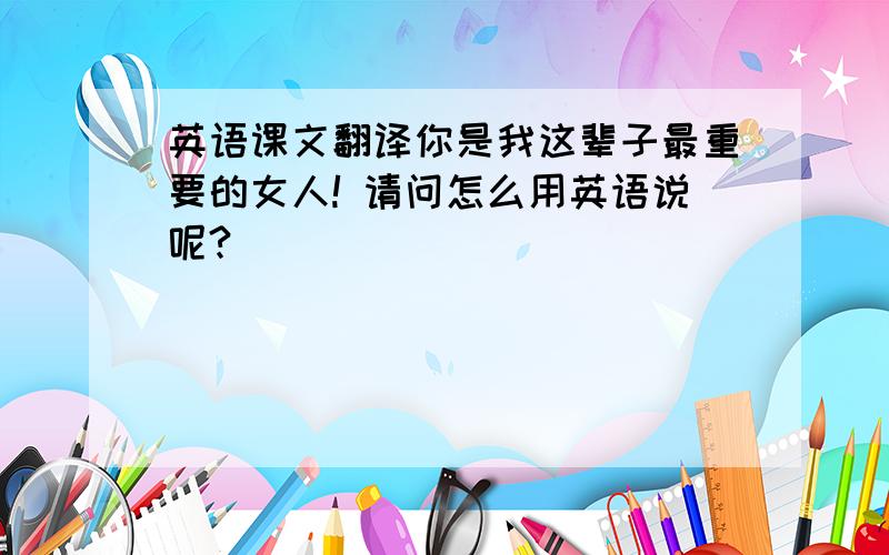 英语课文翻译你是我这辈子最重要的女人! 请问怎么用英语说呢?