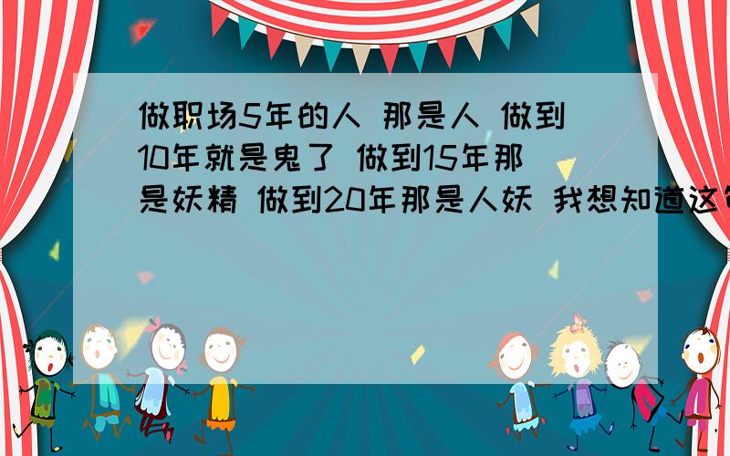 做职场5年的人 那是人 做到10年就是鬼了 做到15年那是妖精 做到20年那是人妖 我想知道这句话是什么意思