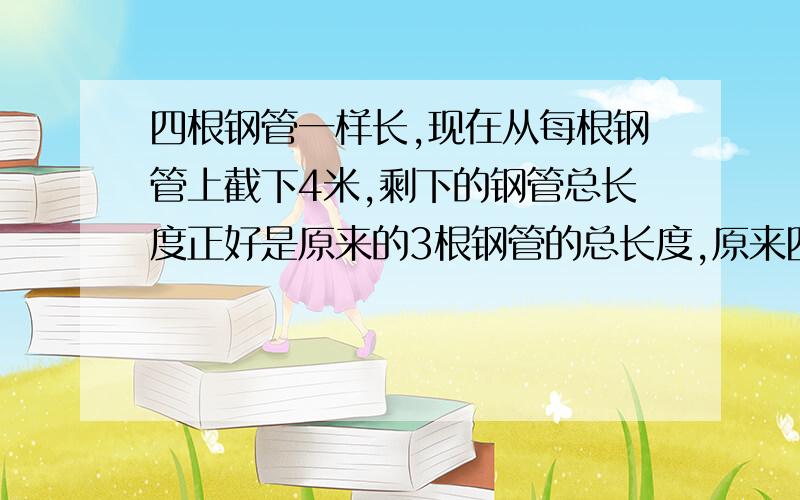 四根钢管一样长,现在从每根钢管上截下4米,剩下的钢管总长度正好是原来的3根钢管的总长度,原来四根钢管