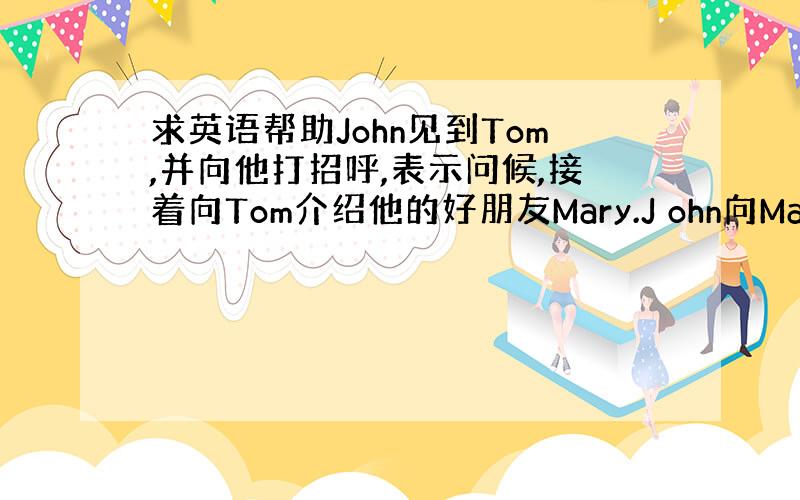 求英语帮助John见到Tom,并向他打招呼,表示问候,接着向Tom介绍他的好朋友Mary.J ohn向Mary打招呼并问