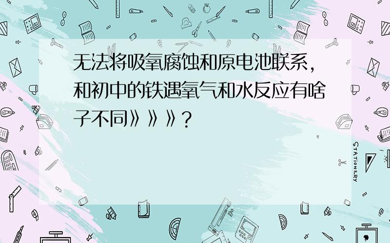 无法将吸氧腐蚀和原电池联系,和初中的铁遇氧气和水反应有啥子不同》》》?