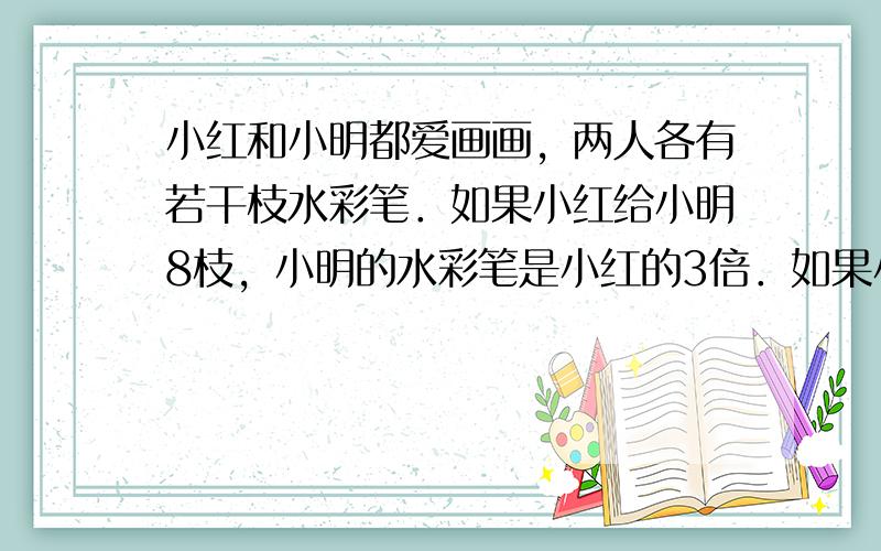 小红和小明都爱画画，两人各有若干枝水彩笔．如果小红给小明8枝，小明的水彩笔是小红的3倍．如果小明给小红8枝，则两人的水彩