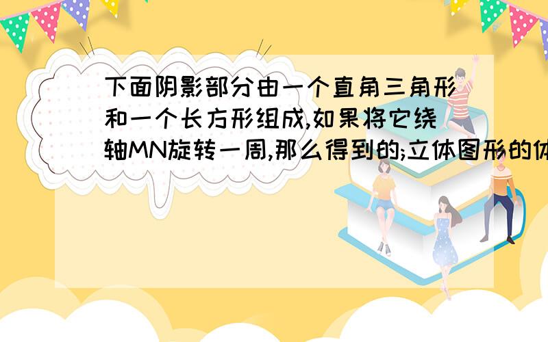 下面阴影部分由一个直角三角形和一个长方形组成,如果将它绕轴MN旋转一周,那么得到的;立体图形的体积是?