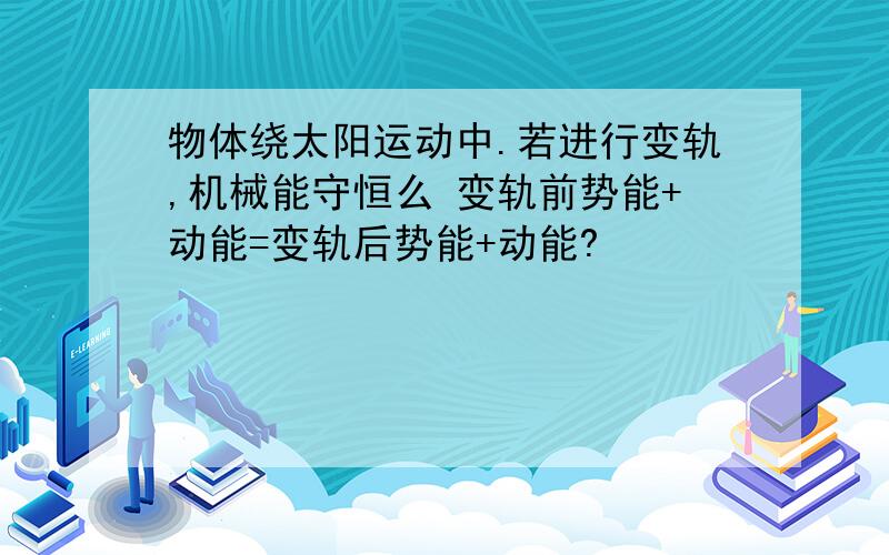 物体绕太阳运动中.若进行变轨,机械能守恒么 变轨前势能+动能=变轨后势能+动能?