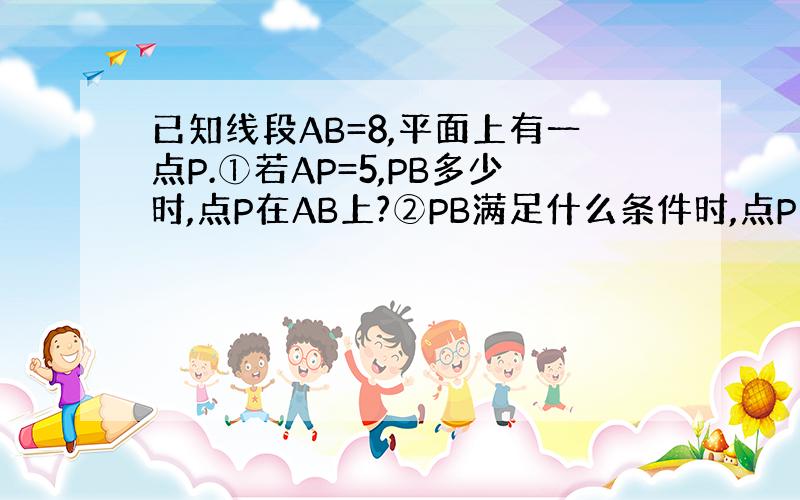 已知线段AB=8,平面上有一点P.①若AP=5,PB多少时,点P在AB上?②PB满足什么条件时,点P不在AB上?