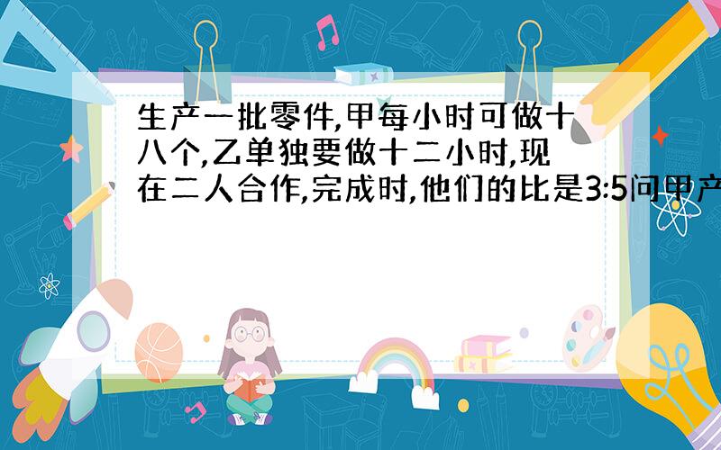 生产一批零件,甲每小时可做十八个,乙单独要做十二小时,现在二人合作,完成时,他们的比是3:5问甲产多少