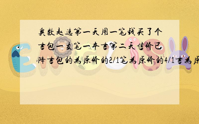 奥数赵逸第一天用一笔钱买了个书包一支笔一本书第二天售价已降书包的为原价的2/1笔为原价的4/1书为原价3/1