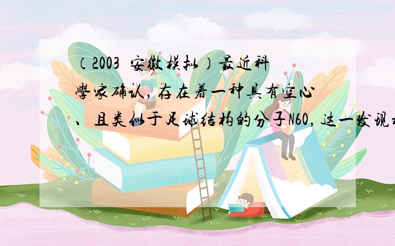 （2003•安徽模拟）最近科学家确认，存在着一种具有空心、且类似于足球结构的分子N60，这一发现将开辟世界能源的新领域，