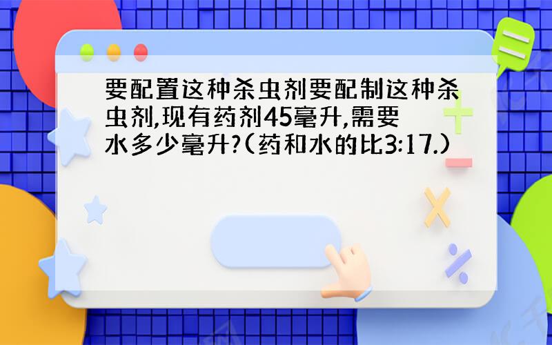 要配置这种杀虫剂要配制这种杀虫剂,现有药剂45毫升,需要水多少毫升?(药和水的比3:17.)