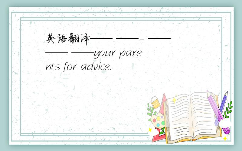 英语翻译—— ——- —— —— ——your parents for advice.