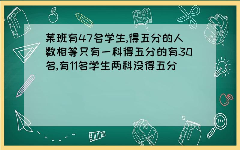 某班有47名学生,得五分的人数相等只有一科得五分的有30名,有11名学生两科没得五分