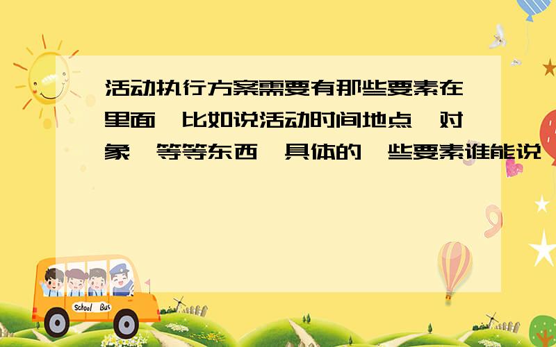 活动执行方案需要有那些要素在里面,比如说活动时间地点,对象,等等东西,具体的一些要素谁能说