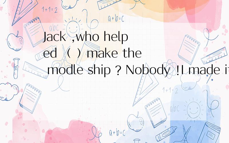 Jack ,who helped （ ）make the modle ship ? Nobody !I made it