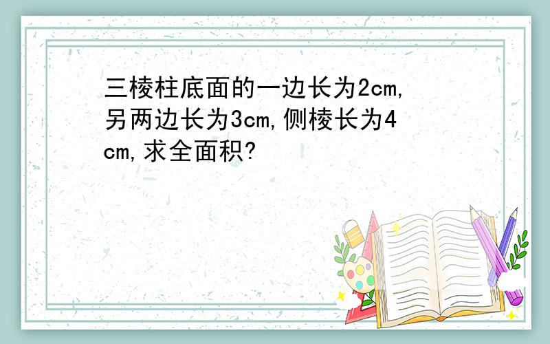 三棱柱底面的一边长为2cm,另两边长为3cm,侧棱长为4cm,求全面积?