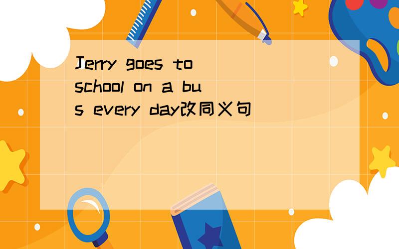 Jerry goes to school on a bus every day改同义句