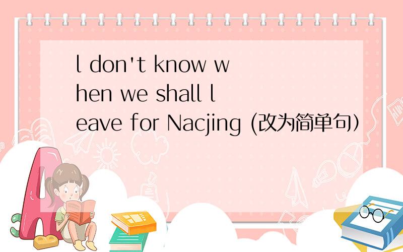 l don't know when we shall leave for Nacjing (改为简单句）