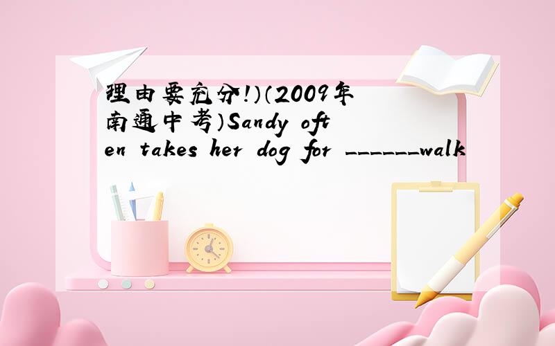 理由要充分!）（2009年 南通中考）Sandy often takes her dog for ______walk