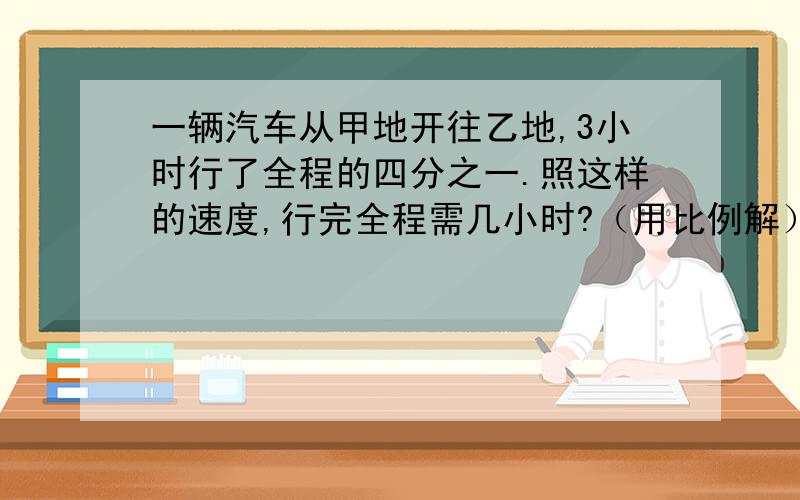 一辆汽车从甲地开往乙地,3小时行了全程的四分之一.照这样的速度,行完全程需几小时?（用比例解）