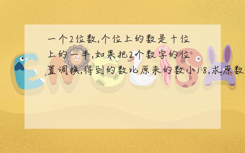 一个2位数,个位上的数是十位上的一半,如果把2个数字的位置调换,得到的数比原来的数小18,求原数.