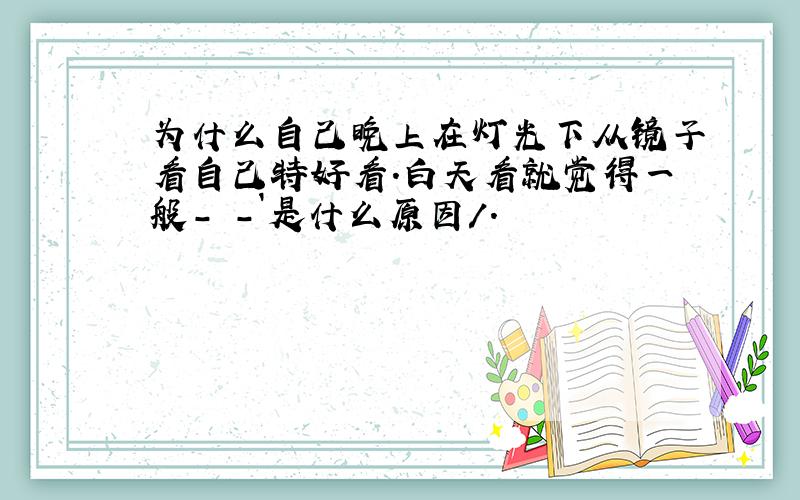 为什么自己晚上在灯光下从镜子看自己特好看.白天看就觉得一般- -`是什么原因/.