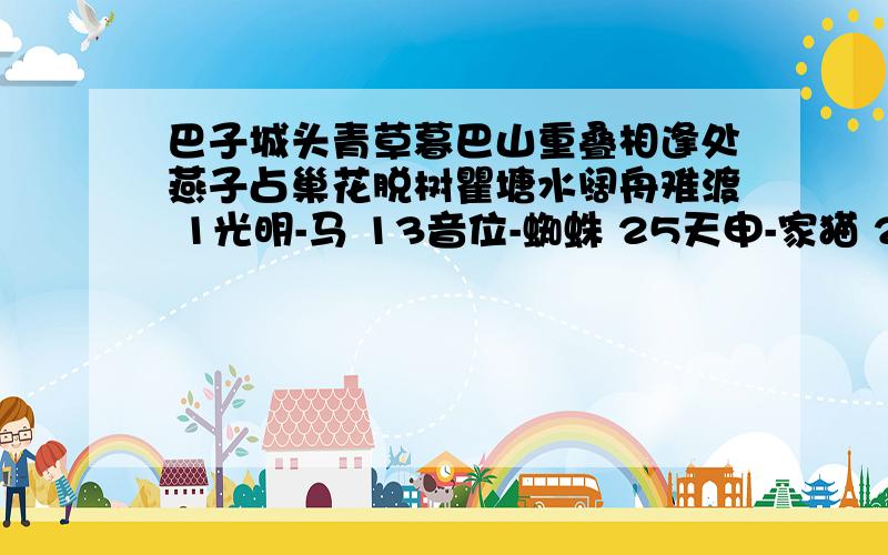 巴子城头青草暮巴山重叠相逢处燕子占巢花脱树瞿塘水阔舟难渡 1光明-马 13音位-蜘蛛 25天申-家猫 2银玉-蝴