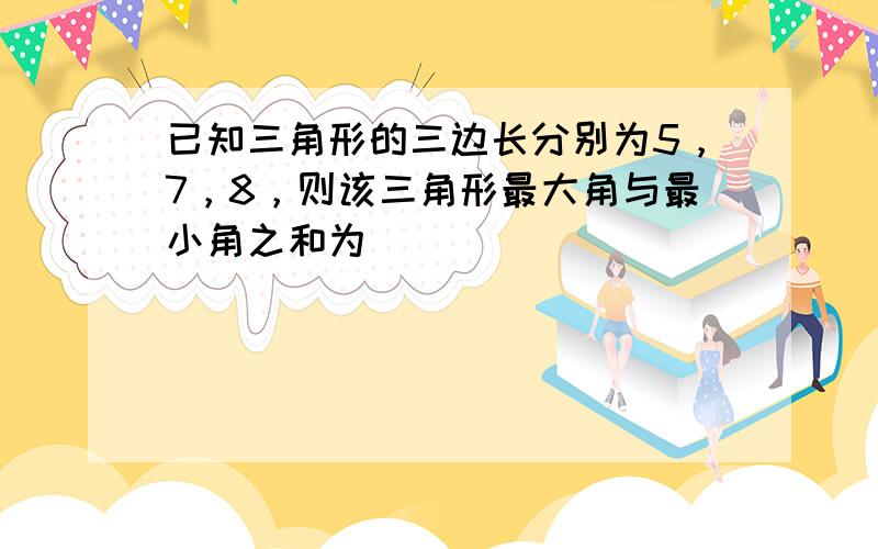 已知三角形的三边长分别为5，7，8，则该三角形最大角与最小角之和为___．