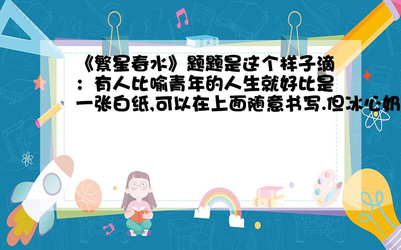 《繁星春水》题题是这个样子滴：有人比喻青年的人生就好比是一张白纸,可以在上面随意书写.但冰心奶奶告诉我们为了未来的美好,