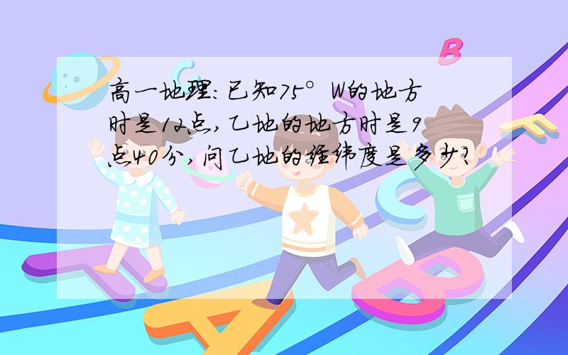 高一地理：已知75°W的地方时是12点,乙地的地方时是9点40分,问乙地的经纬度是多少?