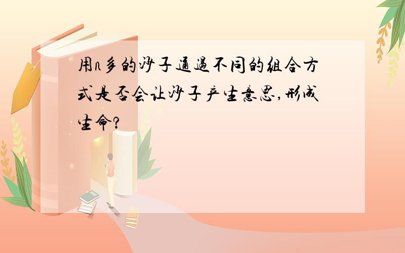 用n多的沙子通过不同的组合方式是否会让沙子产生意思,形成生命?