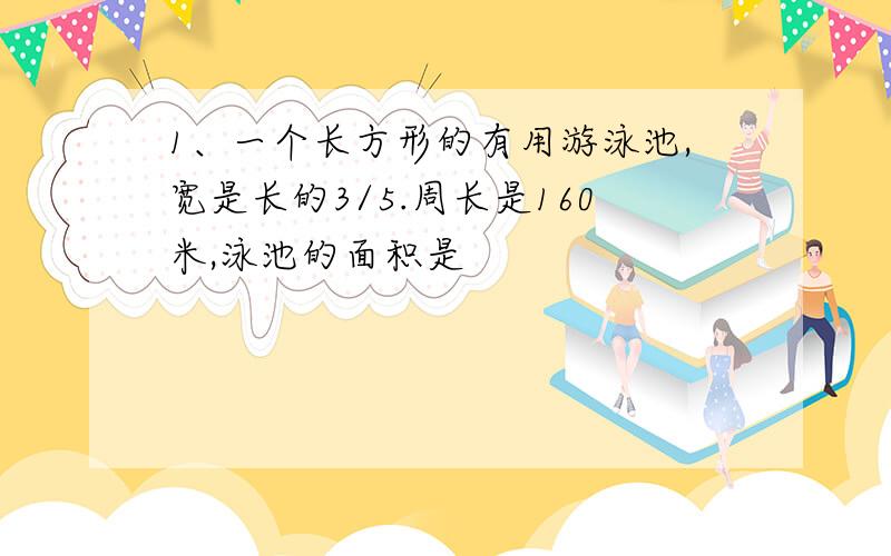 1、一个长方形的有用游泳池,宽是长的3/5.周长是160米,泳池的面积是