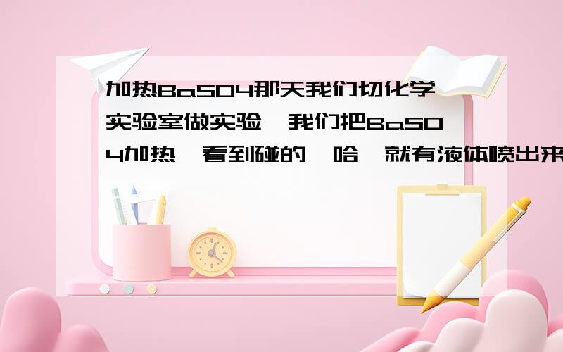 加热BaSO4那天我们切化学实验室做实验,我们把BaSO4加热,看到碰的一哈,就有液体喷出来,为什么会喷出来难?喷出来的