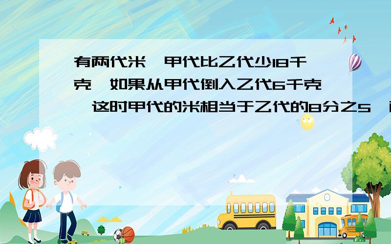 有两代米,甲代比乙代少18千克,如果从甲代倒入乙代6千克,这时甲代的米相当于乙代的8分之5,两代大米原来有多少