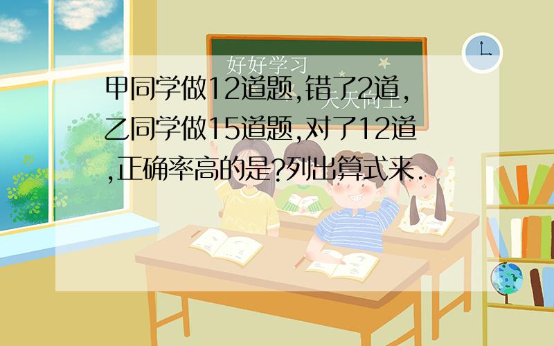 甲同学做12道题,错了2道,乙同学做15道题,对了12道,正确率高的是?列出算式来.