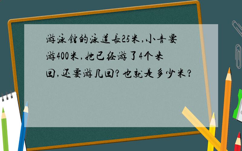 游泳馆的泳道长25米,小青要游400米,她已经游了4个来回,还要游几回?也就是多少米?