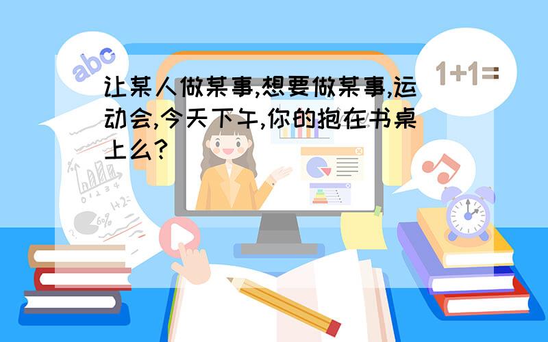 让某人做某事,想要做某事,运动会,今天下午,你的抱在书桌上么?