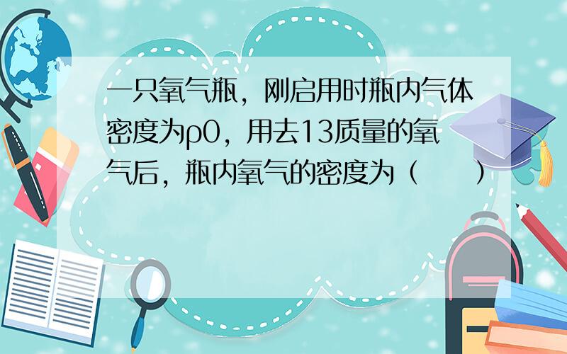 一只氧气瓶，刚启用时瓶内气体密度为ρ0，用去13质量的氧气后，瓶内氧气的密度为（　　）