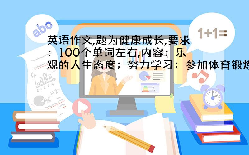 英语作文,题为健康成长,要求：100个单词左右,内容：乐观的人生态度；努力学习；参加体育锻炼.增加细节