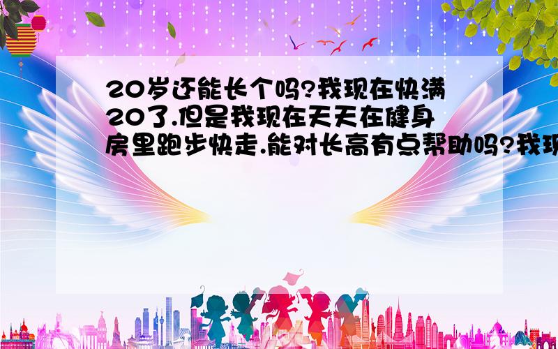 20岁还能长个吗?我现在快满20了.但是我现在天天在健身房里跑步快走.能对长高有点帮助吗?我现在1米78 南方人.我还有