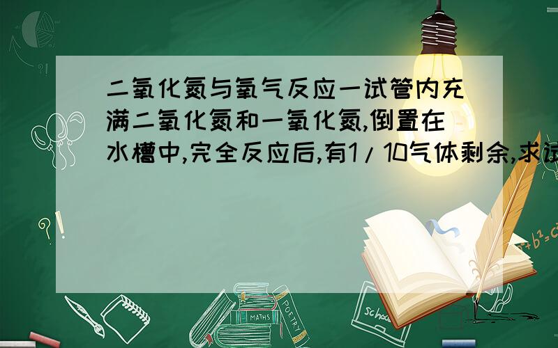 二氧化氮与氧气反应一试管内充满二氧化氮和一氧化氮,倒置在水槽中,完全反应后,有1/10气体剩余,求试管内二氧化氮与氧气体