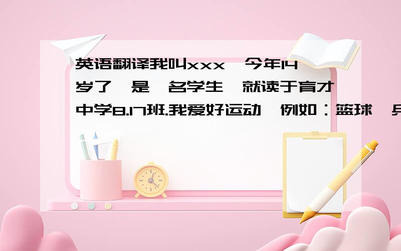 英语翻译我叫xxx,今年14岁了,是一名学生,就读于育才中学8.17班.我爱好运动,例如：篮球,乒乓球等,篮球是我最擅长