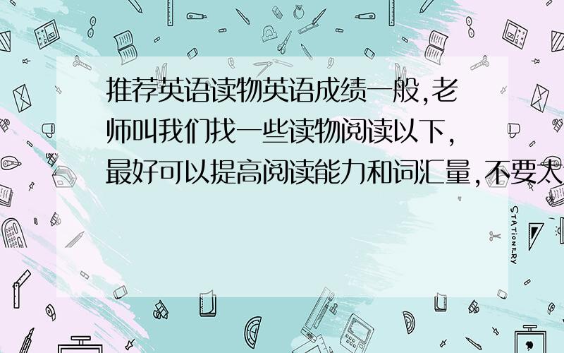 推荐英语读物英语成绩一般,老师叫我们找一些读物阅读以下,最好可以提高阅读能力和词汇量,不要太过难（就是说不要过多不会）,