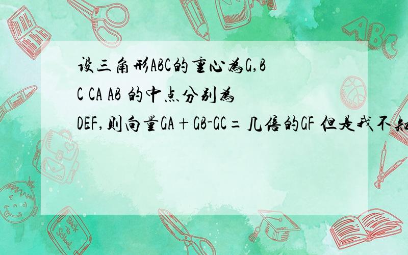 设三角形ABC的重心为G,BC CA AB 的中点分别为DEF,则向量GA+GB-GC=几倍的GF 但是我不知道怎么写