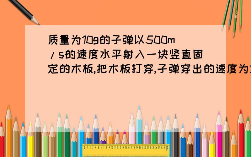 质量为10g的子弹以500m/s的速度水平射入一块竖直固定的木板,把木板打穿,子弹穿出的速度为200m/s,板厚10cm