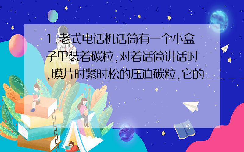 1.老式电话机话筒有一个小盒子里装着碳粒,对着话筒讲话时,膜片时紧时松的压迫碳粒,它的_____随之改变,流过碳粒的电流