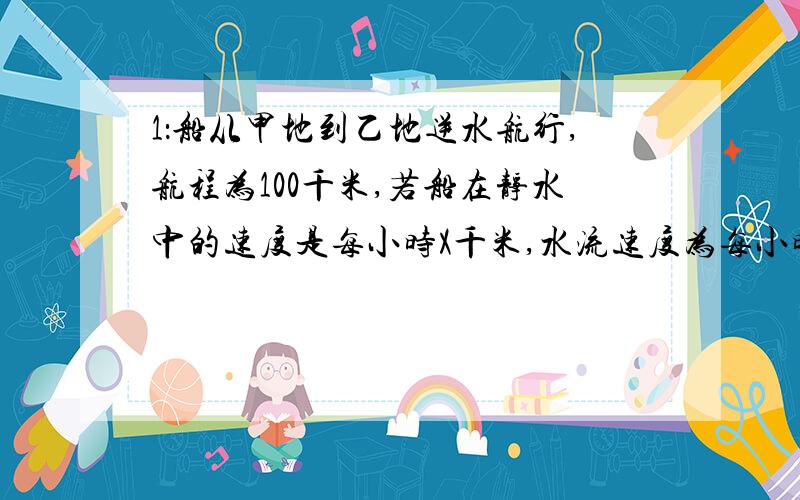 1：船从甲地到乙地逆水航行,航程为100千米,若船在静水中的速度是每小时X千米,水流速度为每小时2千米.则所需的时间是多