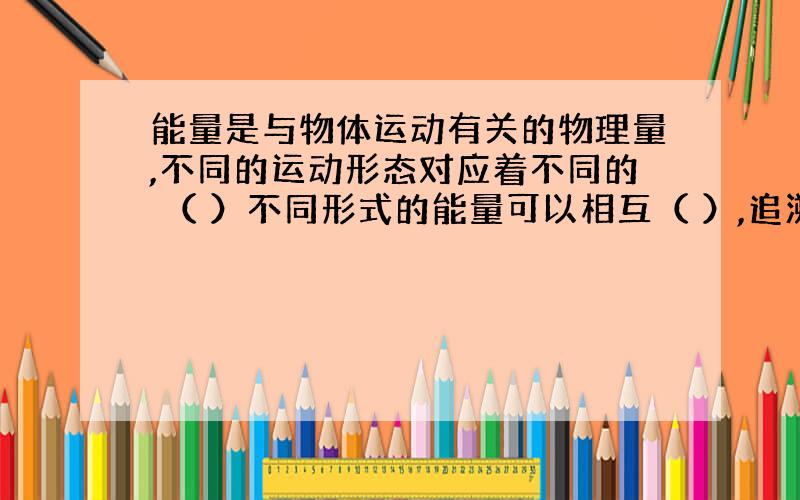 能量是与物体运动有关的物理量,不同的运动形态对应着不同的 （ ）不同形式的能量可以相互（ ）,追溯能量的来源,发现生活中