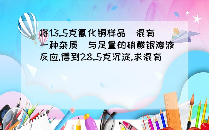 将13.5克氯化铜样品(混有一种杂质)与足量的硝酸银溶液反应,得到28.5克沉淀,求混有