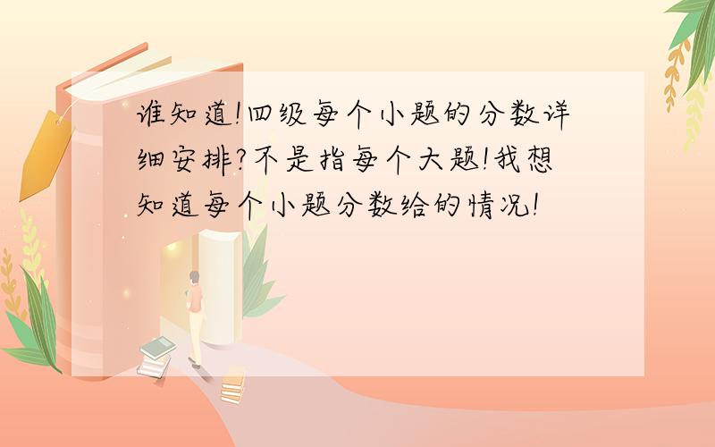 谁知道!四级每个小题的分数详细安排?不是指每个大题!我想知道每个小题分数给的情况!